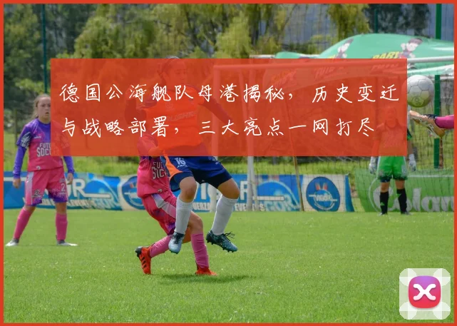 德国公海舰队母港揭秘，历史变迁与战略部署，三大亮点一网打尽