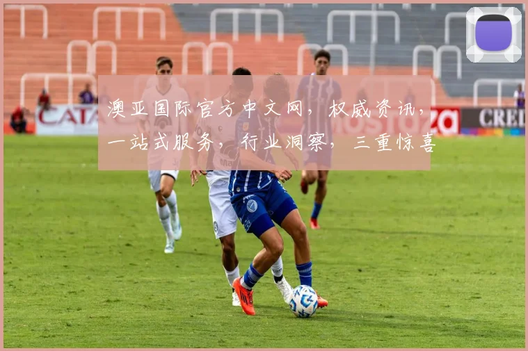 澳亚国际官方中文网，权威资讯，一站式服务，行业洞察，三重惊喜，不容错过
