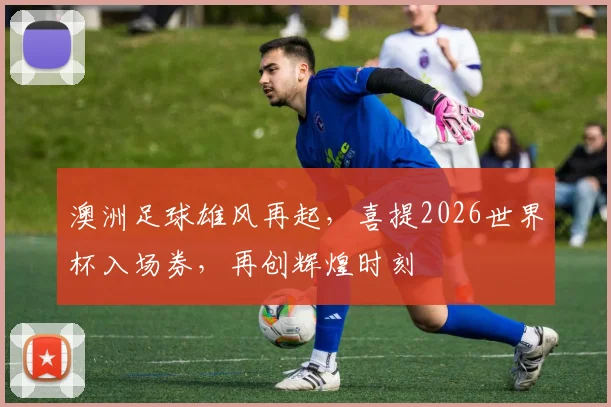 澳洲足球雄风再起，喜提2026世界杯入场券，再创辉煌时刻