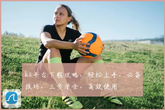 ks平台下载攻略，轻松上手，必备技巧，三步学会，高效使用