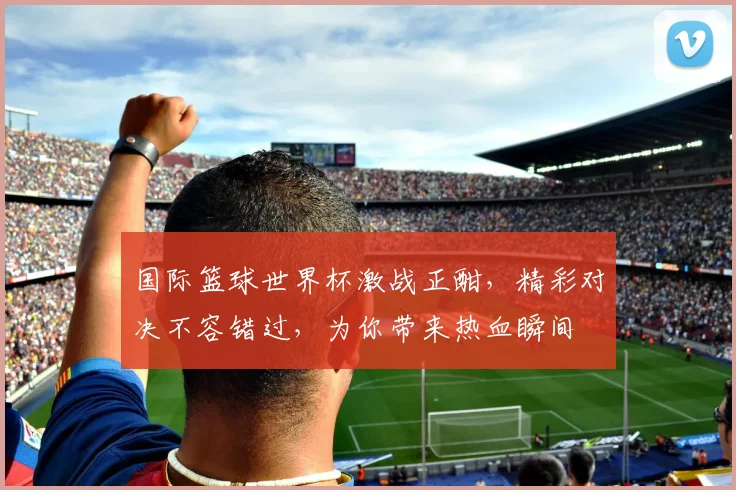 国际篮球世界杯激战正酣，精彩对决不容错过，为你带来热血瞬间
