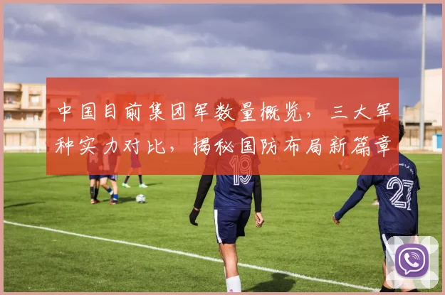 中国目前集团军数量概览，三大军种实力对比，揭秘国防布局新篇章，三大战略方向聚焦。