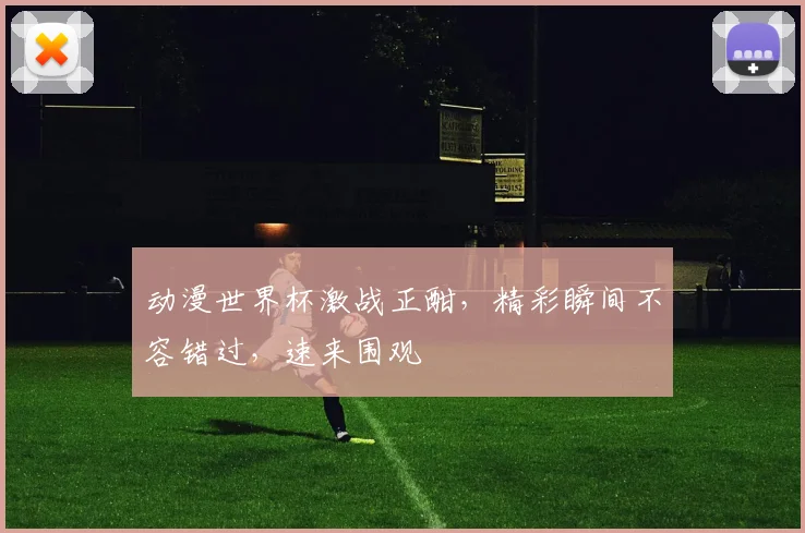 动漫世界杯激战正酣，精彩瞬间不容错过，速来围观